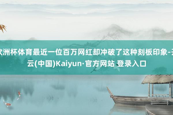 欧洲杯体育最近一位百万网红却冲破了这种刻板印象-开云(中国)Kaiyun·官方网站 登录入口