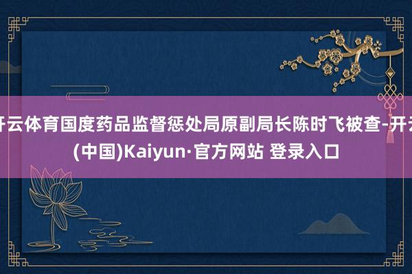 开云体育国度药品监督惩处局原副局长陈时飞被查-开云(中国)Kaiyun·官方网站 登录入口