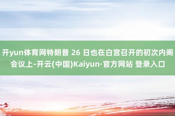 开yun体育网特朗普 26 日也在白宫召开的初次内阁会议上-开云(中国)Kaiyun·官方网站 登录入口