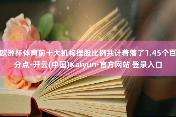 欧洲杯体育前十大机构捏股比例共计着落了1.45个百分点-开云