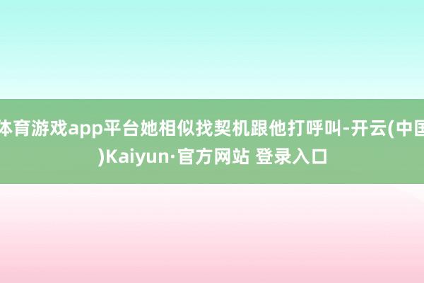 体育游戏app平台她相似找契机跟他打呼叫-开云(中国)Kai