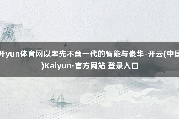 开yun体育网以率先不啻一代的智能与豪华-开云(中国)Kai