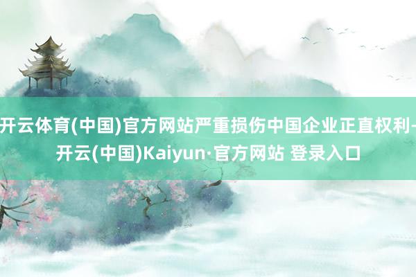 开云体育(中国)官方网站严重损伤中国企业正直权利-开云(中国)Kaiyun·官方网站 登录入口