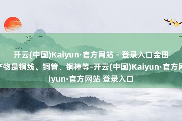 开云(中国)Kaiyun·官方网站 - 登录入口金田铜业的主要产物是铜线、铜管、铜棒等-开云(中国)Kaiyun·官方网站 登录入口