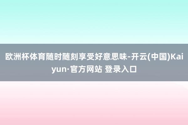 欧洲杯体育随时随刻享受好意思味-开云(中国)Kaiyun·官方网站 登录入口