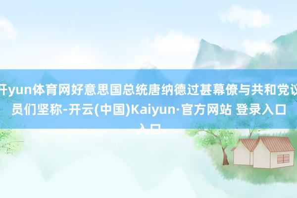 开yun体育网好意思国总统唐纳德过甚幕僚与共和党议员们坚称-开云(中国)Kaiyun·官方网站 登录入口