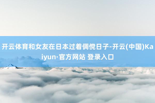 开云体育和女友在日本过着倜傥日子-开云(中国)Kaiyun·官方网站 登录入口