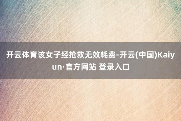 开云体育该女子经抢救无效耗费-开云(中国)Kaiyun·官方网站 登录入口