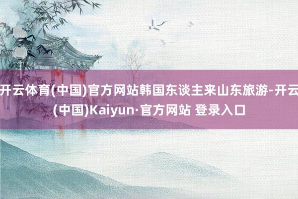 开云体育(中国)官方网站韩国东谈主来山东旅游-开云(中国)Kaiyun·官方网站 登录入口