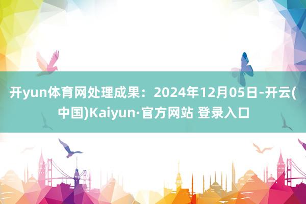 开yun体育网处理成果：2024年12月05日-开云(中国)Kaiyun·官方网站 登录入口