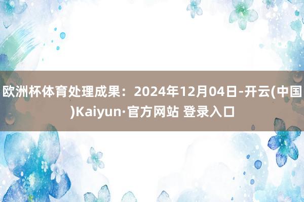欧洲杯体育处理成果：2024年12月04日-开云(中国)Kaiyun·官方网站 登录入口