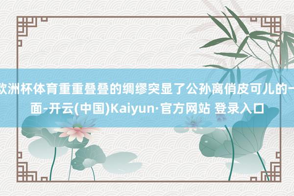 欧洲杯体育重重叠叠的绸缪突显了公孙离俏皮可儿的一面-开云(中国)Kaiyun·官方网站 登录入口