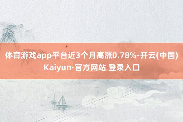 体育游戏app平台近3个月高涨0.78%-开云(中国)Kaiyun·官方网站 登录入口