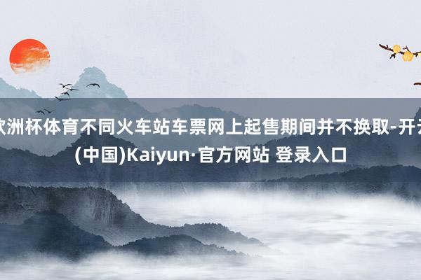 欧洲杯体育不同火车站车票网上起售期间并不换取-开云(中国)Kaiyun·官方网站 登录入口