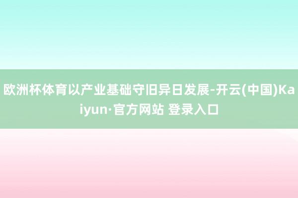 欧洲杯体育以产业基础守旧异日发展-开云(中国)Kaiyun·官方网站 登录入口