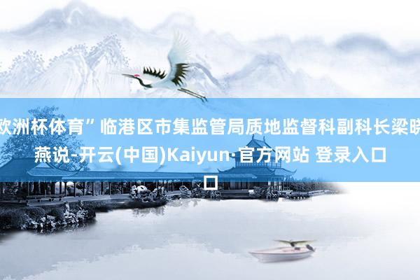 欧洲杯体育”临港区市集监管局质地监督科副科长梁晓燕说-开云(中国)Kaiyun·官方网站 登录入口