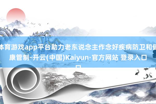 体育游戏app平台助力老东说念主作念好疾病防卫和健康管制-开云(中国)Kaiyun·官方网站 登录入口