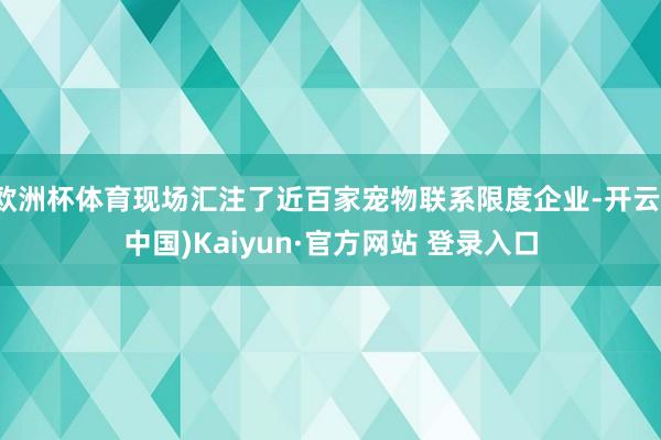 欧洲杯体育现场汇注了近百家宠物联系限度企业-开云(中国)Kaiyun·官方网站 登录入口