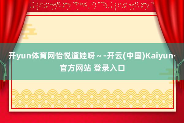 开yun体育网怡悦遛娃呀～-开云(中国)Kaiyun·官方网站 登录入口