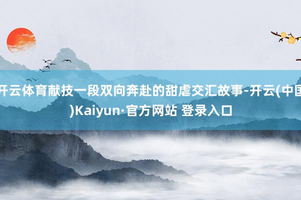 开云体育献技一段双向奔赴的甜虐交汇故事-开云(中国)Kaiyun·官方网站 登录入口