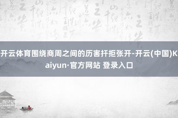开云体育围绕商周之间的历害扞拒张开-开云(中国)Kaiyun·官方网站 登录入口