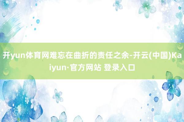 开yun体育网难忘在曲折的责任之余-开云(中国)Kaiyun·官方网站 登录入口
