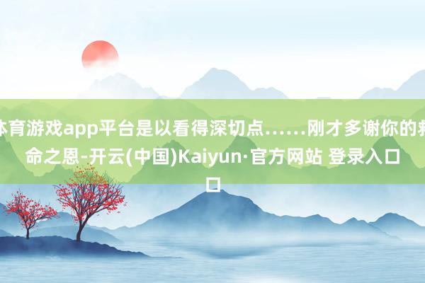 体育游戏app平台是以看得深切点……刚才多谢你的救命之恩-开云(中国)Kaiyun·官方网站 登录入口