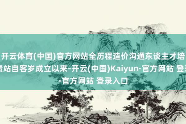 开云体育(中国)官方网站全历程造价沟通东谈主才培植职责站自客