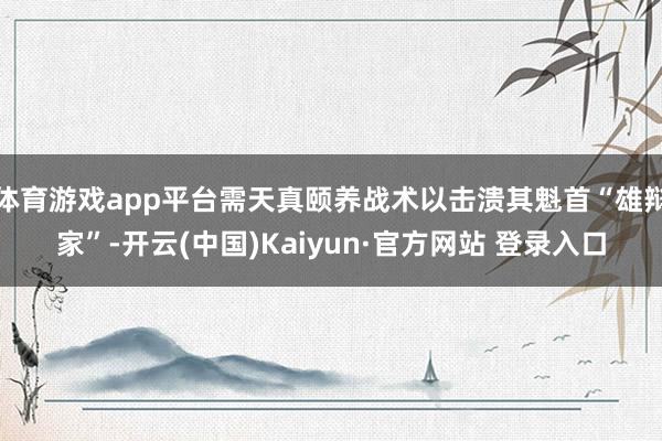 体育游戏app平台需天真颐养战术以击溃其魁首“雄辩家”-开云