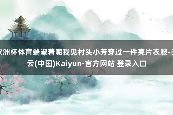 欧洲杯体育端淑着呢我见村头小芳穿过一件亮片衣服-开云(中国)