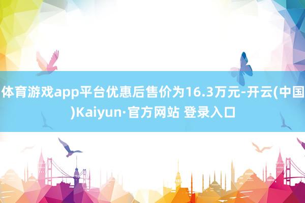 体育游戏app平台优惠后售价为16.3万元-开云(中国)Ka