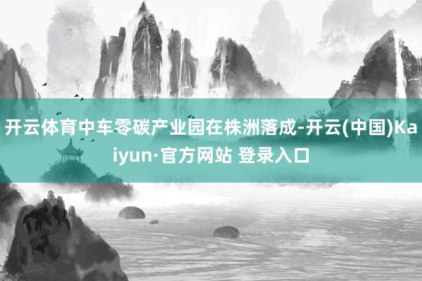 开云体育中车零碳产业园在株洲落成-开云(中国)Kaiyun·