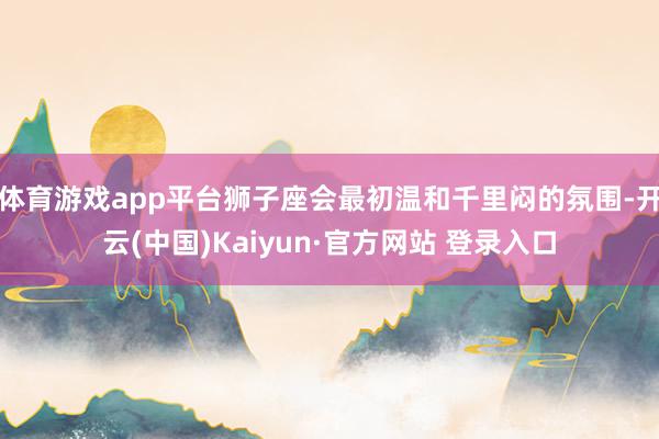 体育游戏app平台狮子座会最初温和千里闷的氛围-开云(中国)