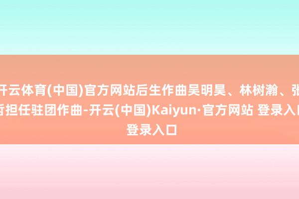 开云体育(中国)官方网站后生作曲吴明昊、林树瀚、张哲担任驻团