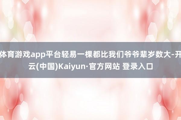 体育游戏app平台轻易一棵都比我们爷爷辈岁数大-开云(中国)