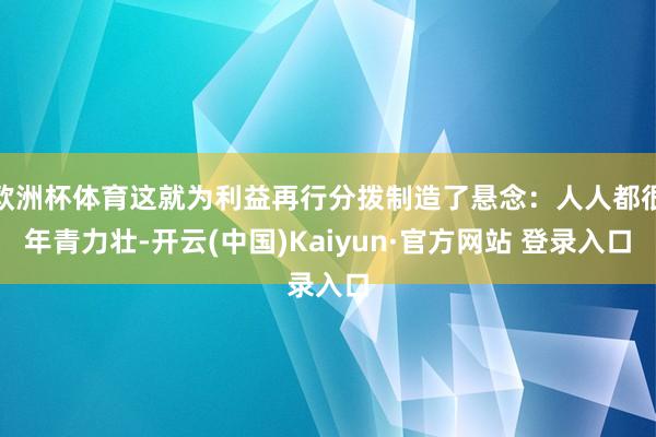 欧洲杯体育这就为利益再行分拨制造了悬念：人人都很年青力壮-开云(中国)Kaiyun·官方网站 登录入口