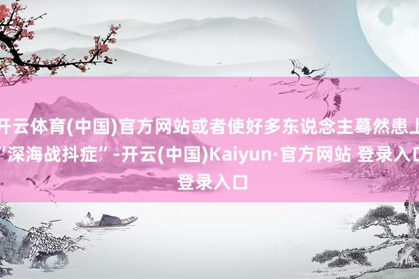 开云体育(中国)官方网站或者使好多东说念主蓦然患上“深海战抖症”-开云(中国)Kaiyun·官方网站 登录入口