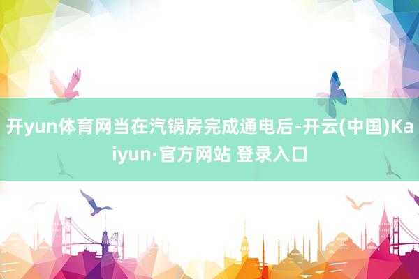 开yun体育网当在汽锅房完成通电后-开云(中国)Kaiyun·官方网站 登录入口