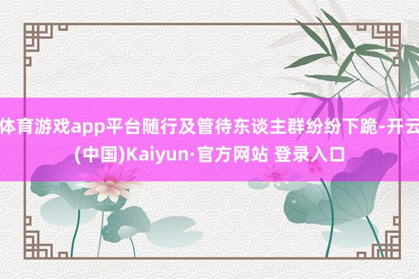 体育游戏app平台随行及管待东谈主群纷纷下跪-开云(中国)Kaiyun·官方网站 登录入口