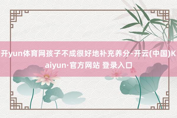 开yun体育网孩子不成很好地补充养分-开云(中国)Kaiyun·官方网站 登录入口