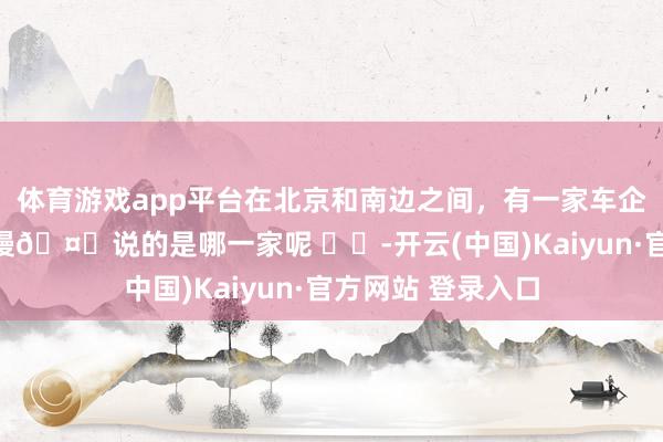 体育游戏app平台在北京和南边之间，有一家车企是出了名的回款慢🤔说的是哪一家呢 ​​-开云(中国)Kaiyun·官方网站 登录入口