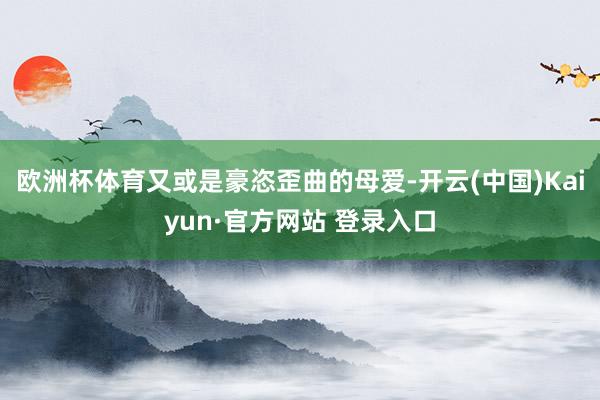 欧洲杯体育又或是豪恣歪曲的母爱-开云(中国)Kaiyun·官