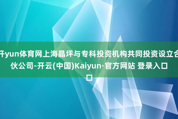 开yun体育网上海晶坪与专科投资机构共同投资设立合伙公司-开