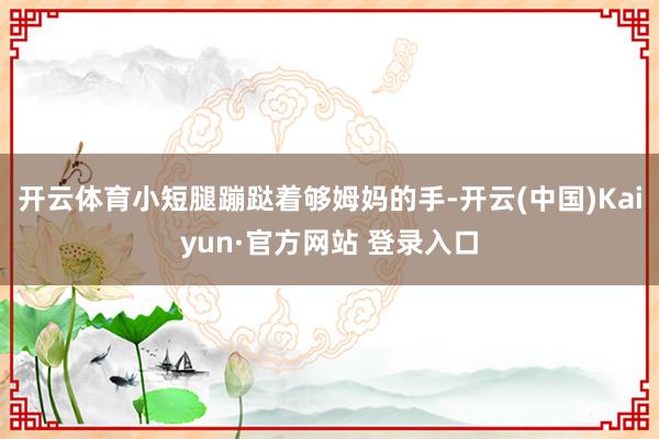 开云体育小短腿蹦跶着够姆妈的手-开云(中国)Kaiyun·官