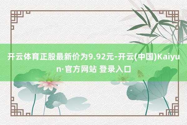 开云体育正股最新价为9.92元-开云(中国)Kaiyun·官方网站 登录入口