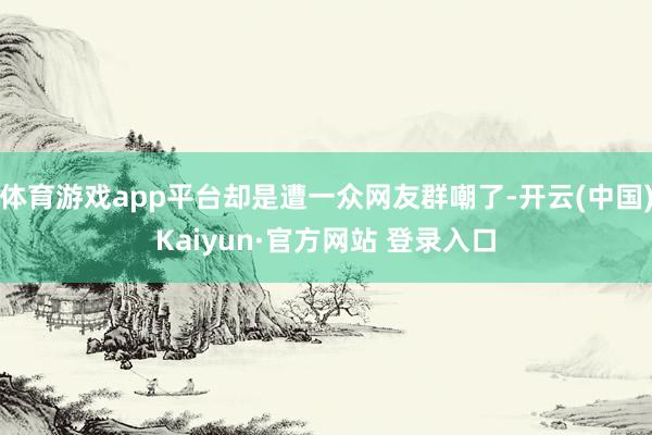 体育游戏app平台却是遭一众网友群嘲了-开云(中国)Kaiyun·官方网站 登录入口