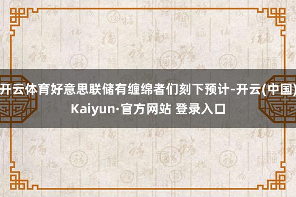 开云体育好意思联储有缠绵者们刻下预计-开云(中国)Kaiyu