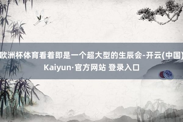 欧洲杯体育看着即是一个超大型的生辰会-开云(中国)Kaiyun·官方网站 登录入口