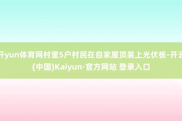 开yun体育网村里5户村民在自家屋顶装上光伏板-开云(中国)Kaiyun·官方网站 登录入口