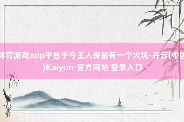 体育游戏app平台于今王人保留有一个火坑-开云(中国)Kaiyun·官方网站 登录入口